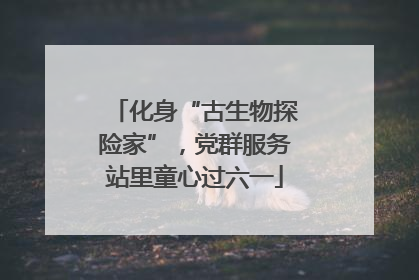 化身“古生物探险家”，党群服务站里童心过六一