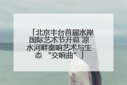 北京丰台首届水岸国际艺术节开幕 凉水河畔奏响艺术与生态 “交响曲”