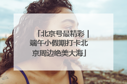 北京号最精彩｜端午小假期打卡北京周边绝美大海