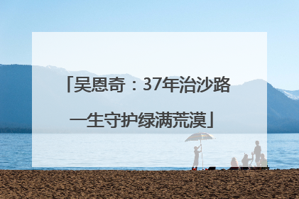 吴恩奇：37年治沙路 一生守护绿满荒漠