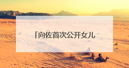 向佐首次公开女儿正脸照，冲上热搜！父女互动超甜蜜