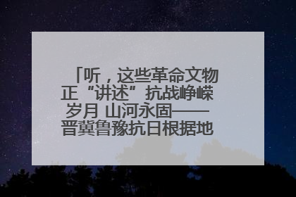 听，这些革命文物正“讲述”抗战峥嵘岁月 山河永固——晋冀鲁豫抗日根据地革命文物展开展