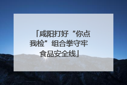 咸阳打好“你点我检”组合拳守牢食品安全线