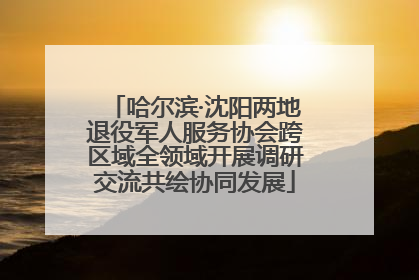 哈尔滨·沈阳两地退役军人服务协会跨区域全领域开展调研交流共绘协同发展