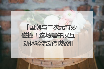 国潮与二次元奇妙碰撞！这场端午展互动体验活动引热潮