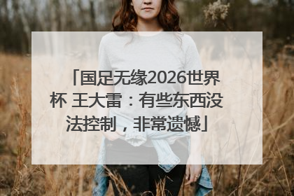 国足无缘2026世界杯 王大雷：有些东西没法控制，非常遗憾
