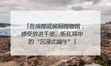 在成都武侯祠博物馆，感受放进手里、听在耳中的“沉浸式端午”