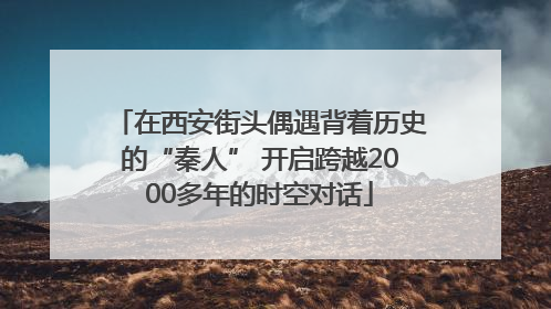 在西安街头偶遇背着历史的“秦人” 开启跨越2000多年的时空对话