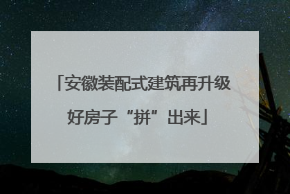 安徽装配式建筑再升级 好房子“拼”出来