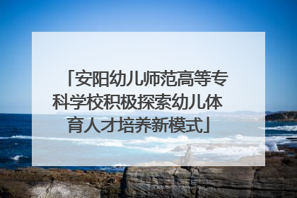 安阳幼儿师范高等专科学校积极探索幼儿体育人才培养新模式