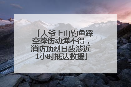 大爷上山钓鱼踩空摔伤动弹不得，消防顶烈日跋涉近1小时抵达救援