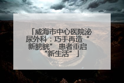 威海市中心医院泌尿外科：巧手再造“新膀胱” 患者重启“新生活”