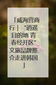 威海营商行｜“逍遥目的地 青春经开区”文旅品牌推介走进韩国