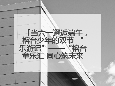 当六一邂逅端午，榕台少年的双节 “乐游记”——“榕台童乐汇 同心筑未来”六一嘉年华活动顺利举行