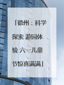 德州：科学探索 游园体验 六一儿童节惊喜满满