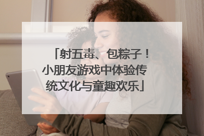 射五毒、包粽子！小朋友游戏中体验传统文化与童趣欢乐