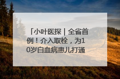 小叶医探｜全省首例！介入取栓，为10岁白血病患儿打通生命之“脉”