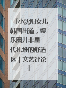 小沈阳女儿韩国出道，娱乐圈并非星二代扎堆的舒适区｜文艺评论