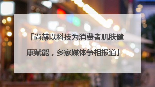尚赫以科技为消费者肌肤健康赋能，多家媒体争相报道