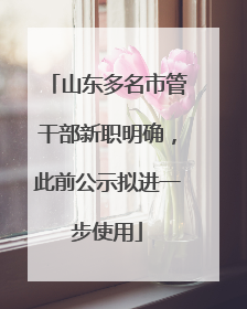 山东多名市管干部新职明确，此前公示拟进一步使用