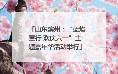 山东滨州：“蓝焰童行 欢庆六一”主题嘉年华活动举行