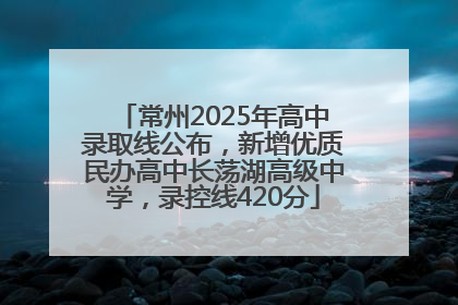 常州2025年高中录取线公布，新增优质民办高中长荡湖高级中学，录控线420分