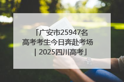 广安市25947名高考考生今日奔赴考场｜2025四川高考