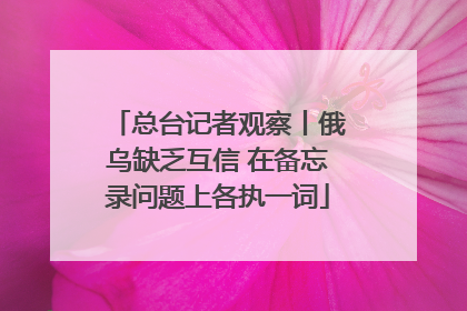 总台记者观察丨俄乌缺乏互信 在备忘录问题上各执一词