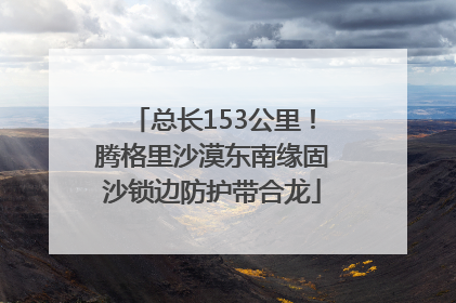 总长153公里！腾格里沙漠东南缘固沙锁边防护带合龙