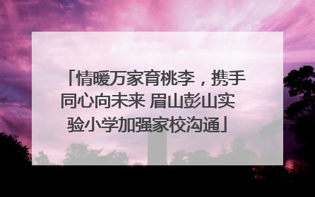 情暖万家育桃李，携手同心向未来 眉山彭山实验小学加强家校沟通