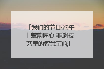 我们的节日·端午丨楚韵匠心 非遗技艺里的智慧宝藏