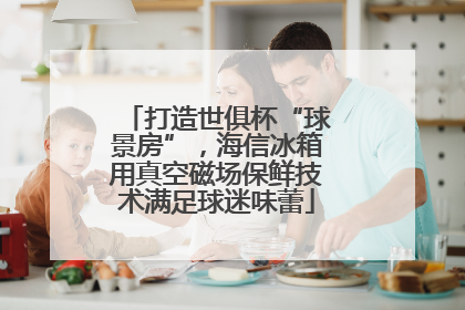 打造世俱杯“球景房”，海信冰箱用真空磁场保鲜技术满足球迷味蕾