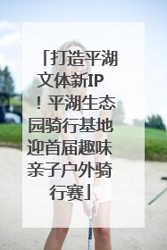 打造平湖文体新IP！平湖生态园骑行基地迎首届趣味亲子户外骑行赛