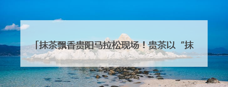 抹茶飘香贵阳马拉松现场！贵茶以“抹茶能量”全程守护35000名跑者