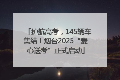 护航高考，145辆车集结！烟台2025“爱心送考”正式启动