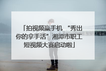 拍视频赢手机 “秀出你的拿手活”湘潭市职工短视频大赛启动啦