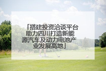 搭建投资洽谈平台 助力四川打造新能源汽车及动力电池产业发展高地