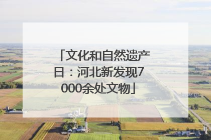 文化和自然遗产日：河北新发现7000余处文物