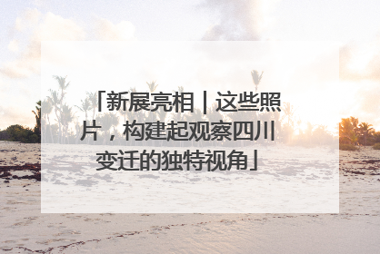 新展亮相｜这些照片，构建起观察四川变迁的独特视角
