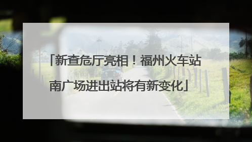 新查危厅亮相！福州火车站南广场进出站将有新变化