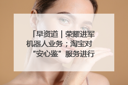 早资道｜荣耀进军机器人业务；淘宝对“安心鉴”服务进行逐步下线调整