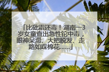 比砒霜还毒!湖南一3岁女童查出急性铊中毒,眼神呆滞、大把脱发、走路如踩棉花……