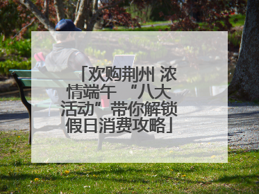 欢购荆州 浓情端午 “八大活动”带你解锁假日消费攻略