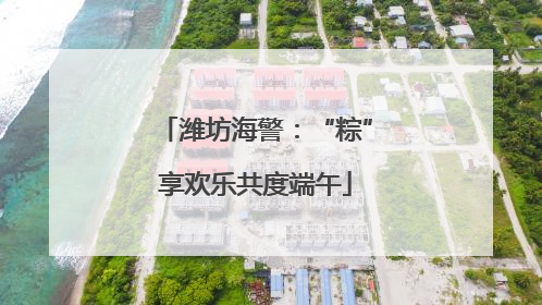 潍坊海警：“粽”享欢乐共度端午