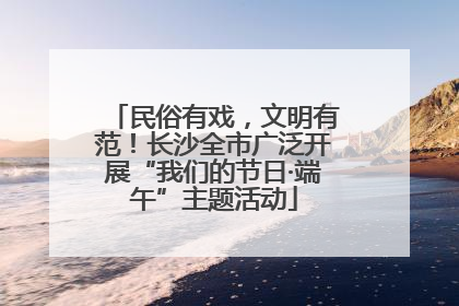 民俗有戏，文明有范！长沙全市广泛开展“我们的节日·端午”主题活动