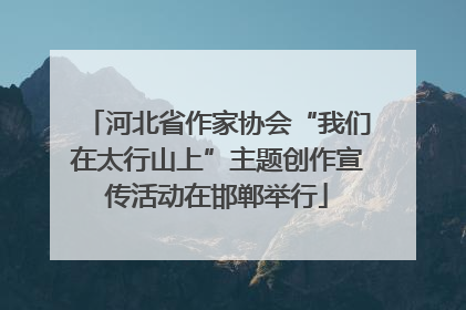 河北省作家协会“我们在太行山上”主题创作宣传活动在邯郸举行