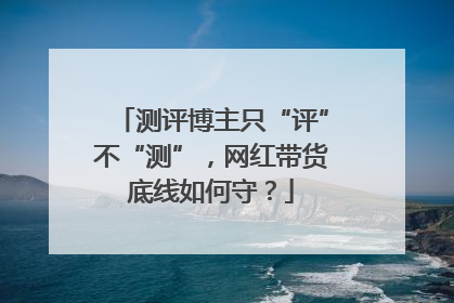 测评博主只“评”不“测”，网红带货底线如何守？