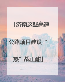 济南这些高速公路项目建设“热”战正酣