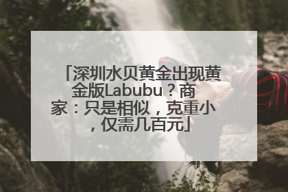 深圳水贝黄金出现黄金版Labubu？商家：只是相似，克重小，仅需几百元