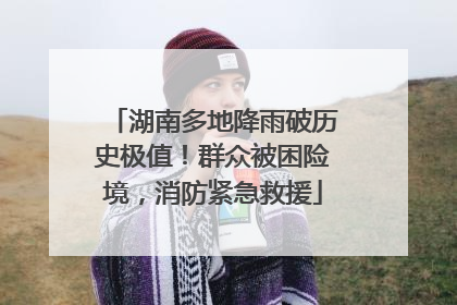 湖南多地降雨破历史极值！群众被困险境，消防紧急救援